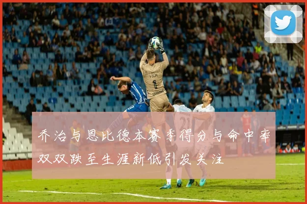 乔治与恩比德本赛季得分与命中率双双跌至生涯新低引发关注