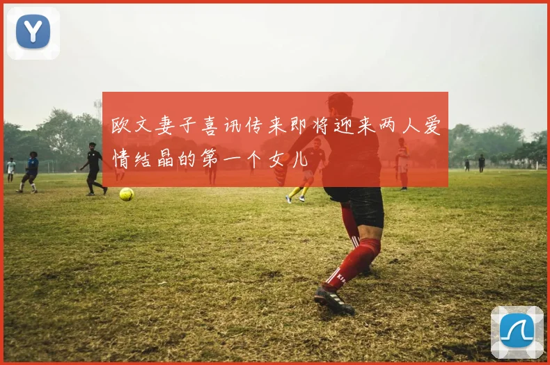 欧文妻子喜讯传来即将迎来两人爱情结晶的第一个女儿