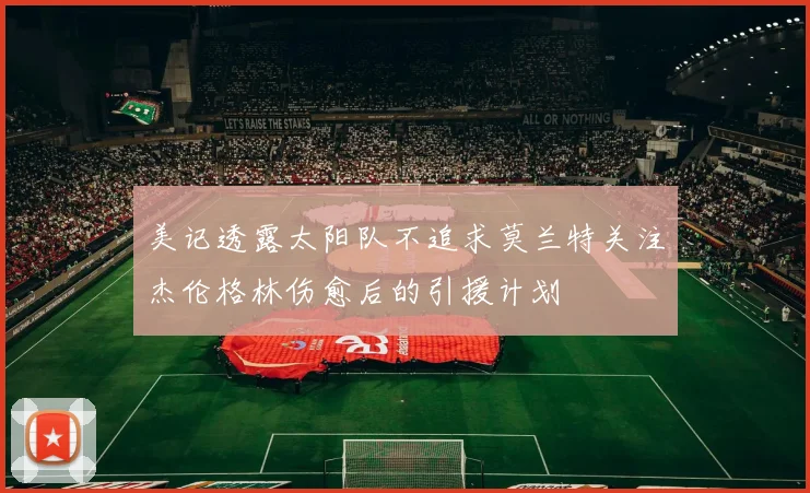 美记透露太阳队不追求莫兰特关注杰伦格林伤愈后的引援计划