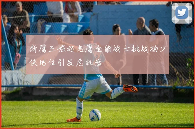 新鹰王崛起老鹰全能战士挑战杨少侠地位引发危机感