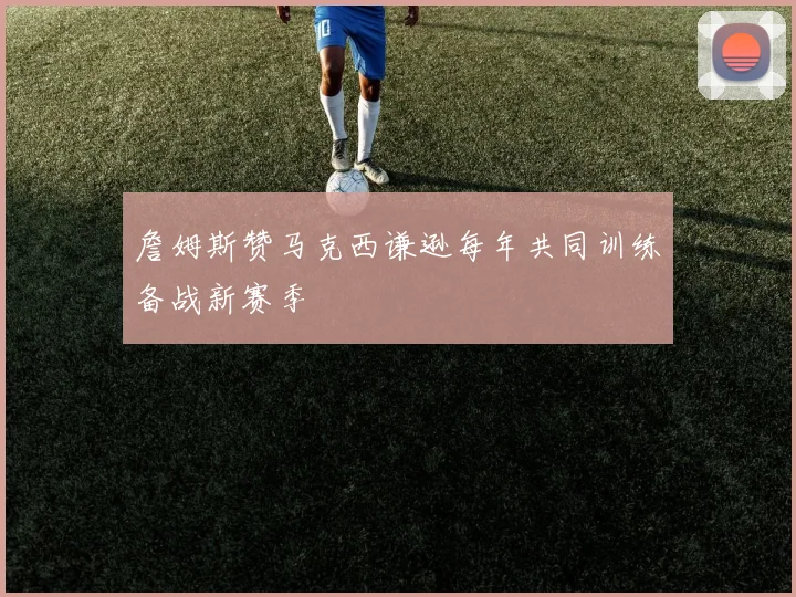 詹姆斯赞马克西谦逊每年共同训练备战新赛季