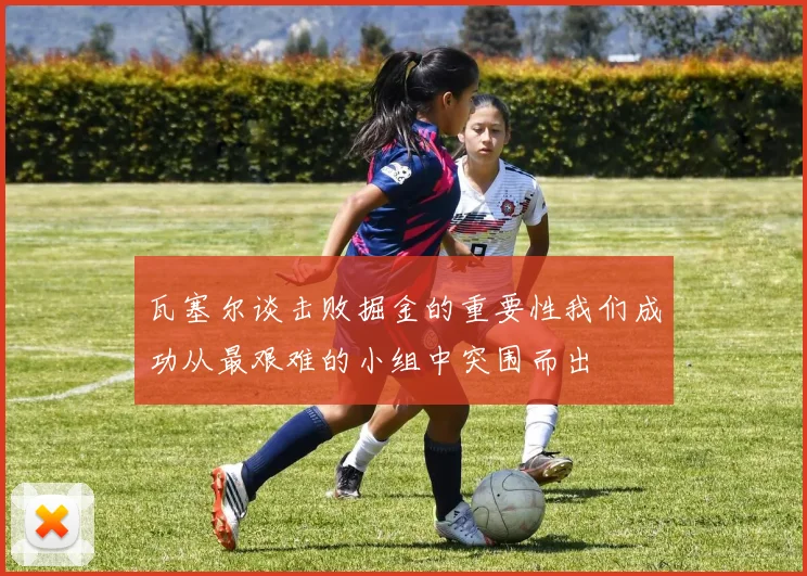 瓦塞尔谈击败掘金的重要性我们成功从最艰难的小组中突围而出