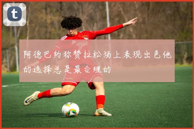 阿德巴约称赞拉松场上表现出色他的选择总是最合理的