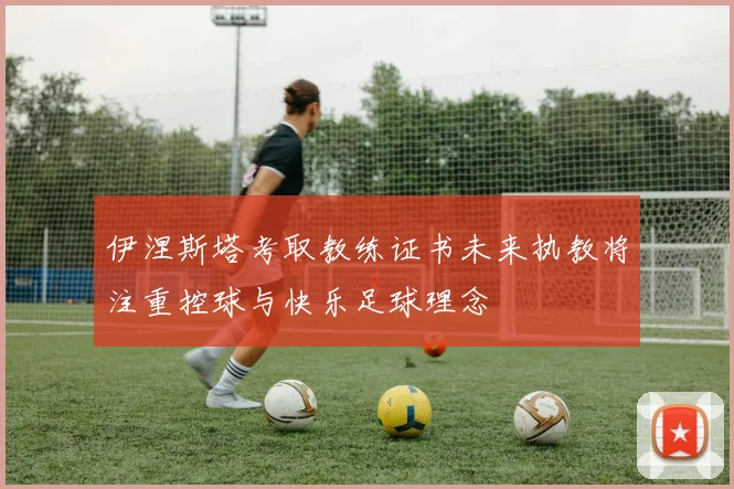 伊涅斯塔考取教练证书未来执教将注重控球与快乐足球理念