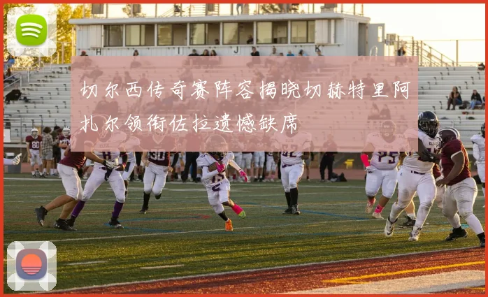 切尔西传奇赛阵容揭晓切赫特里阿扎尔领衔佐拉遗憾缺席