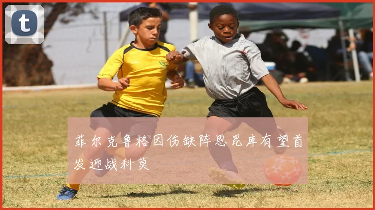 菲尔克鲁格因伤缺阵恩昆库有望首发迎战科莫