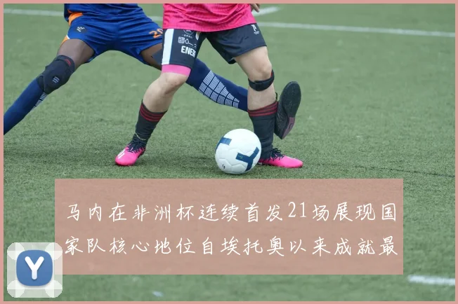 马内在非洲杯连续首发21场展现国家队核心地位自埃托奥以来成就最高