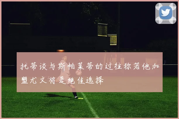 托蒂谈与斯帕莱蒂的过往称若他加盟尤文将是绝佳选择