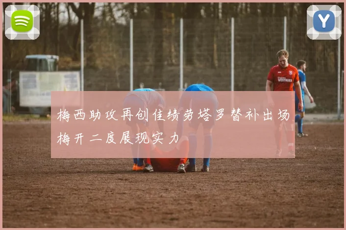梅西助攻再创佳绩劳塔罗替补出场梅开二度展现实力