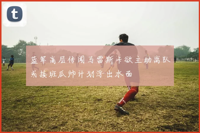 蓝军高层传闻马雷斯卡欲主动离队或接班瓜帅计划浮出水面