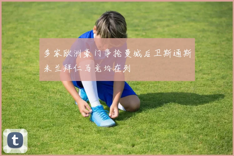 多家欧洲豪门争抢曼城后卫斯通斯米兰拜仁马竞均在列