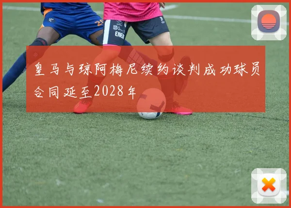 皇马与琼阿梅尼续约谈判成功球员合同延至2028年