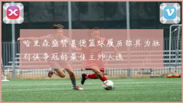 哈里森盛赞基德篮球履历称其为独行侠争冠的最佳主帅人选