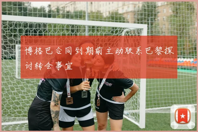 博格巴合同到期前主动联系巴黎探讨转会事宜