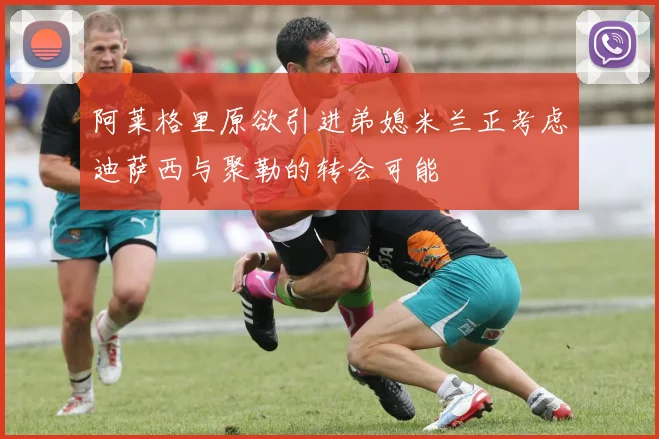 阿莱格里原欲引进弟媳米兰正考虑迪萨西与聚勒的转会可能