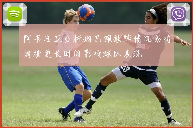 阿韦洛亚分析姆巴佩缺阵情况或将持续更长时间影响球队表现