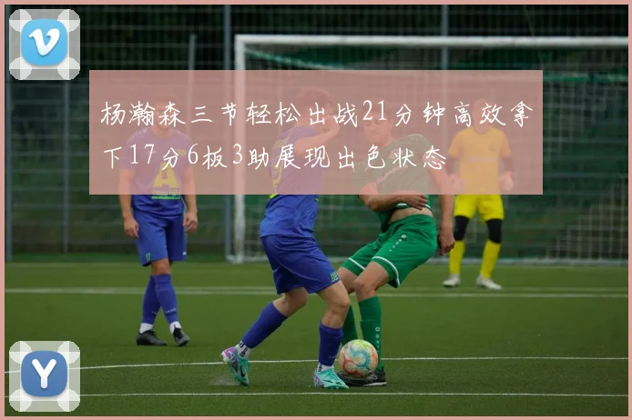 杨瀚森三节轻松出战21分钟高效拿下17分6板3助展现出色状态