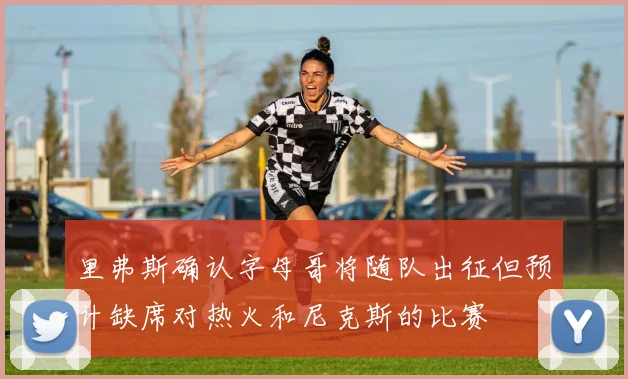 里弗斯确认字母哥将随队出征但预计缺席对热火和尼克斯的比赛