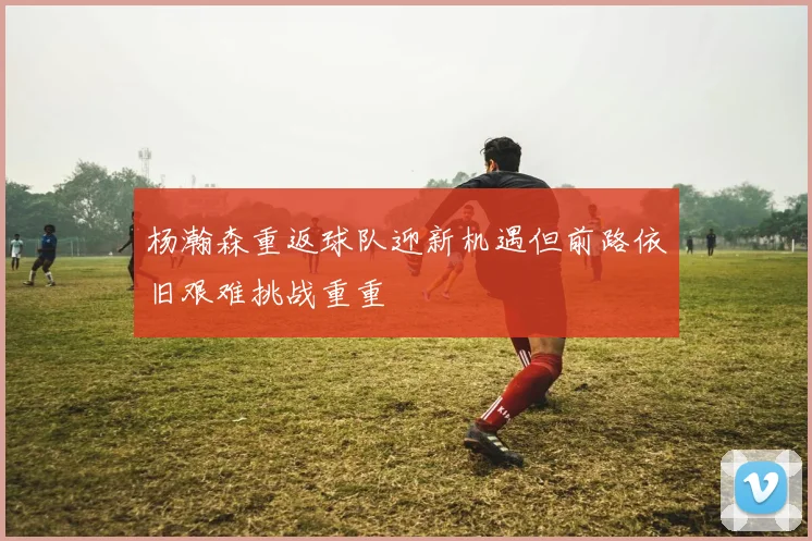 杨瀚森重返球队迎新机遇但前路依旧艰难挑战重重