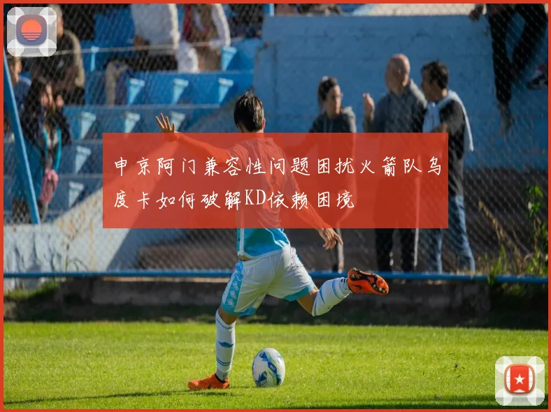 申京阿门兼容性问题困扰火箭队乌度卡如何破解KD依赖困境