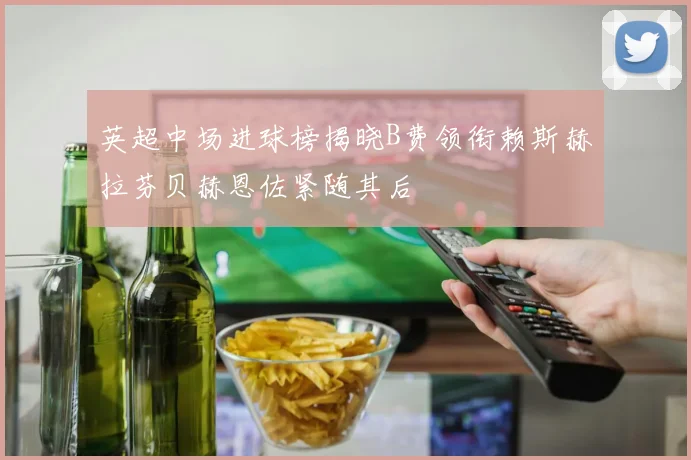英超中场进球榜揭晓B费领衔赖斯赫拉芬贝赫恩佐紧随其后