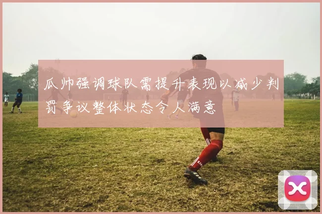 瓜帅强调球队需提升表现以减少判罚争议整体状态令人满意