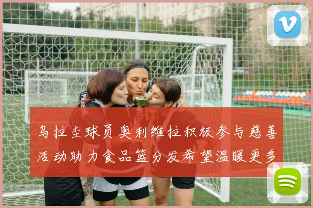 乌拉圭球员奥利维拉积极参与慈善活动助力食品篮分发希望温暖更多需要帮助的人