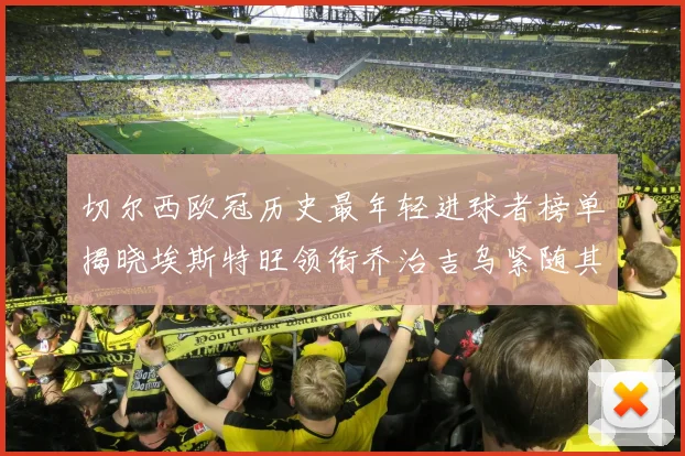 切尔西欧冠历史最年轻进球者榜单揭晓埃斯特旺领衔乔治吉乌紧随其后