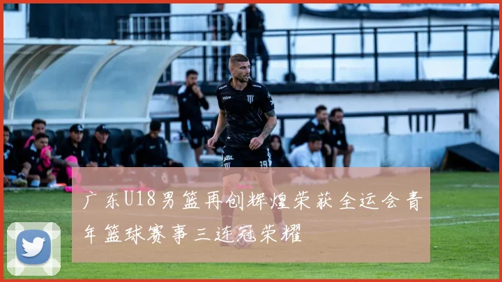 广东U18男篮再创辉煌荣获全运会青年篮球赛事三连冠荣耀