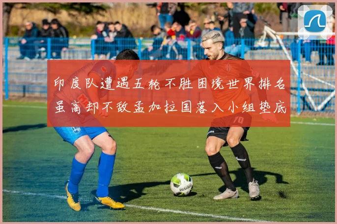 印度队遭遇五轮不胜困境世界排名虽高却不敌孟加拉国落入小组垫底