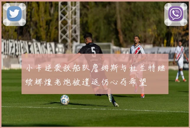 小卡逆袭救船队詹姆斯与杜兰特继续辉煌老炮被遣返仍心存希望