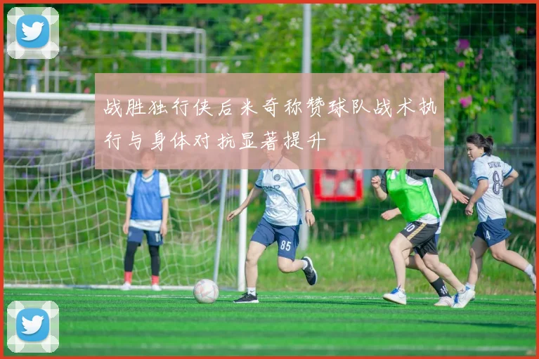战胜独行侠后米奇称赞球队战术执行与身体对抗显著提升