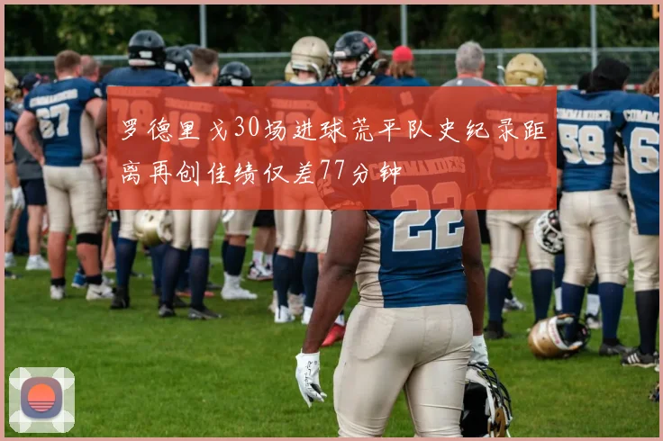 罗德里戈30场进球荒平队史纪录距离再创佳绩仅差77分钟