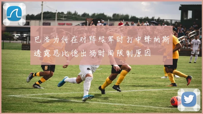 巴洛为何在对阵绿军时打中锋纳斯透露恩比德出场时间限制原因