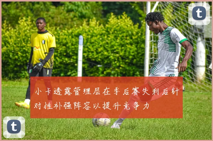 小卡透露管理层在季后赛失利后针对性补强阵容以提升竞争力